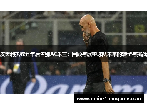 皮奥利执教五年后告别AC米兰:回顾与展望球队未来的转型与挑战 皮奥利执教五年后告别AC米兰:回顾与展望球队未来的转型与挑战