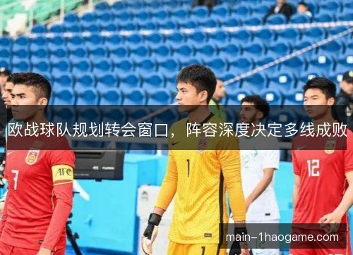 欧战球队规划转会窗口，阵容深度决定多线成败